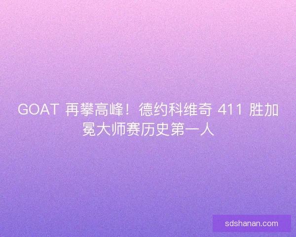 GOAT 再攀高峰！德约科维奇 411 胜加冕大师赛历史第一人