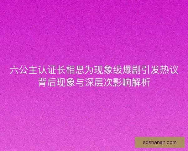 六公主认证长相思为现象级爆剧引发热议背后现象与深层次影响解析