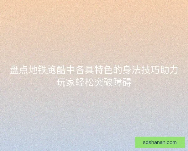 盘点地铁跑酷中各具特色的身法技巧助力玩家轻松突破障碍