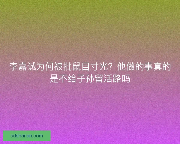李嘉诚为何被批鼠目寸光?他做的事真的是不给子孙留活路吗 李嘉诚为何被批鼠目寸光?他做的事真的是不给子孙留活路吗