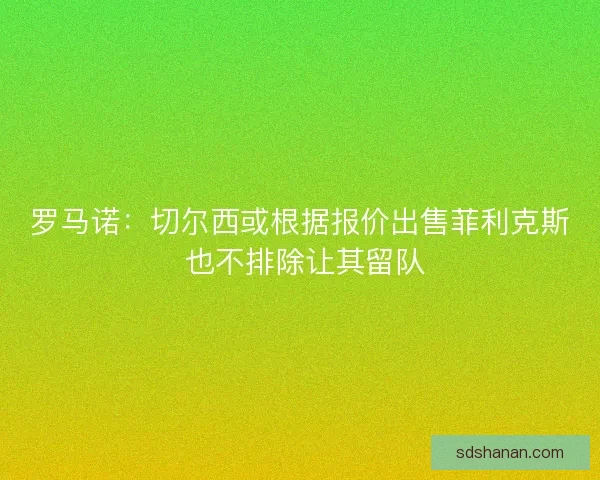 罗马诺：切尔西或根据报价出售菲利克斯 也不排除让其留队