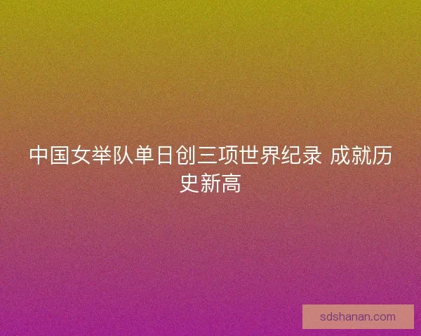 中国女举队单日创三项世界纪录 成就历史新高