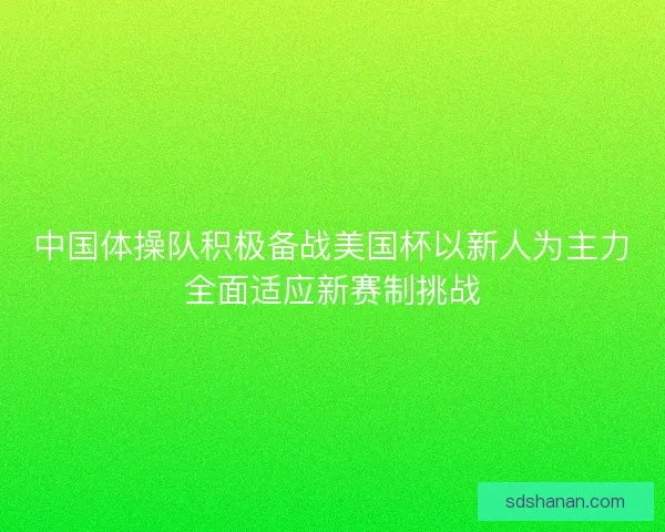 中国体操队积极备战美国杯以新人为主力全面适应新赛制挑战