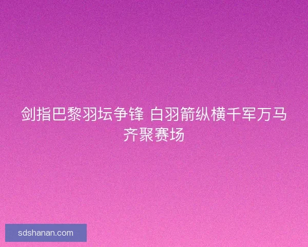 剑指巴黎羽坛争锋 白羽箭纵横千军万马齐聚赛场