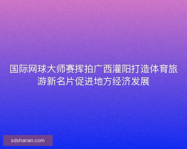 国际网球大师赛挥拍广西灌阳打造体育旅游新名片促进地方经济发展