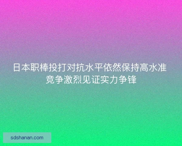 日本职棒投打对抗水平依然保持高水准 竞争激烈见证实力争锋
