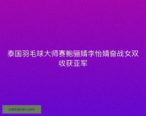 泰国羽毛球大师赛鲍骊婧李怡婧奋战女双收获亚军