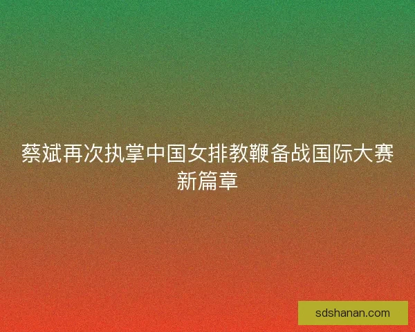 蔡斌再次执掌中国女排教鞭备战国际大赛新篇章