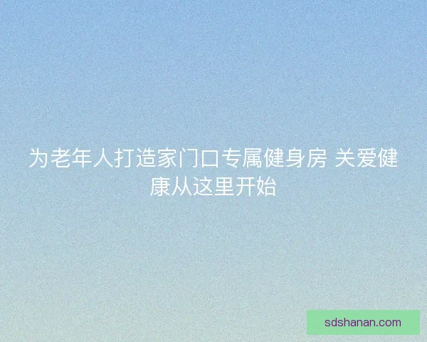 为老年人打造家门口专属健身房 关爱健康从这里开始