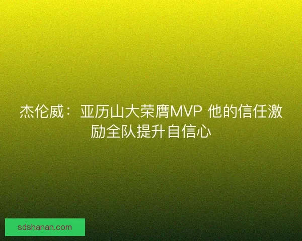 杰伦威：亚历山大荣膺MVP 他的信任激励全队提升自信心