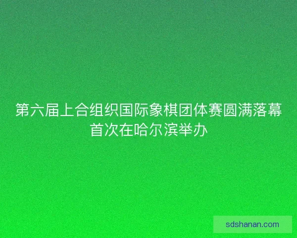 第六届上合组织国际象棋团体赛圆满落幕首次在哈尔滨举办