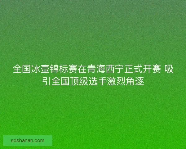 全国冰壶锦标赛在青海西宁正式开赛 吸引全国顶级选手激烈角逐