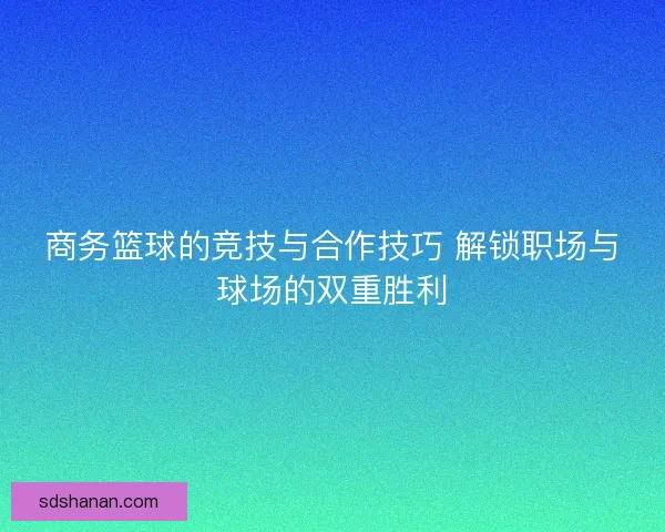 商务篮球的竞技与合作技巧 解锁职场与球场的双重胜利 商务篮球的竞技与合作技巧 解锁职场与球场的双重胜利
