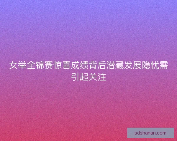女举全锦赛惊喜成绩背后潜藏发展隐忧需引起关注