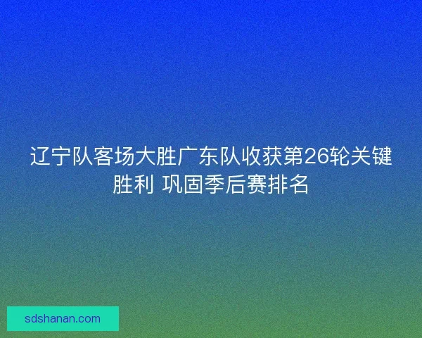 辽宁队客场大胜广东队收获第26轮关键胜利 巩固季后赛排名 辽宁队客场大胜广东队收获第26轮关键胜利 巩固季后赛排名