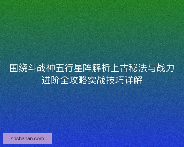 围绕斗战神五行星阵解析上古秘法与战力进阶全攻略实战技巧详解