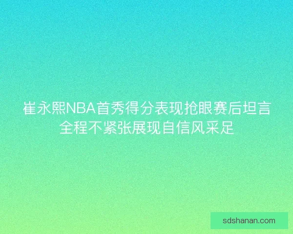 崔永熙NBA首秀得分表现抢眼赛后坦言全程不紧张展现自信风采足