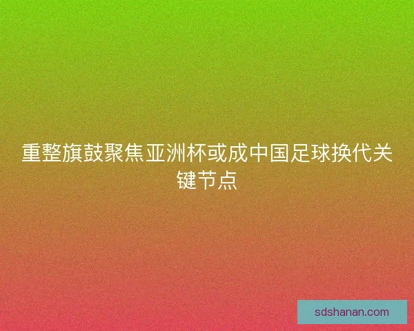 重整旗鼓聚焦亚洲杯或成中国足球换代关键节点