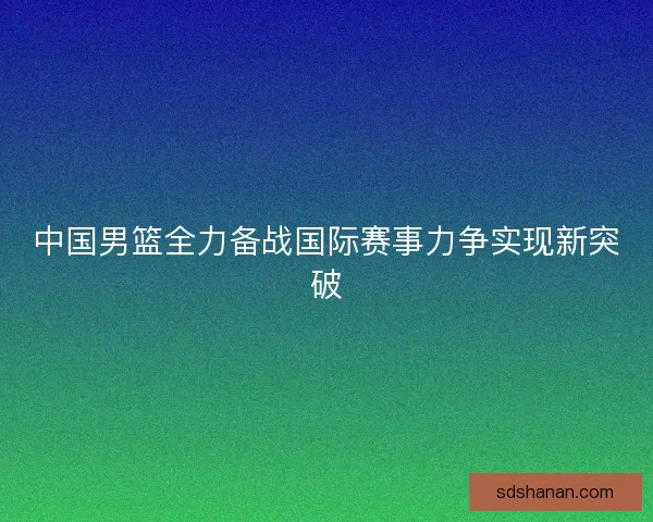 中国男篮全力备战国际赛事力争实现新突破