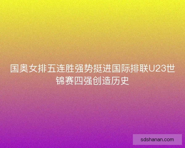 国奥女排五连胜强势挺进国际排联U23世锦赛四强创造历史