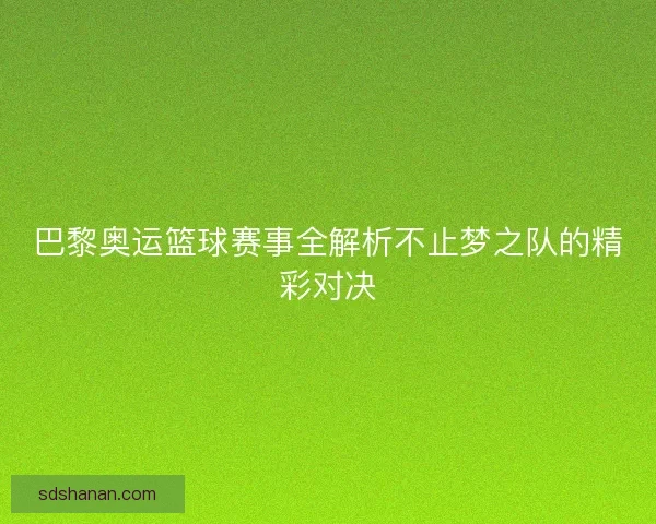 巴黎奥运篮球赛事全解析不止梦之队的精彩对决