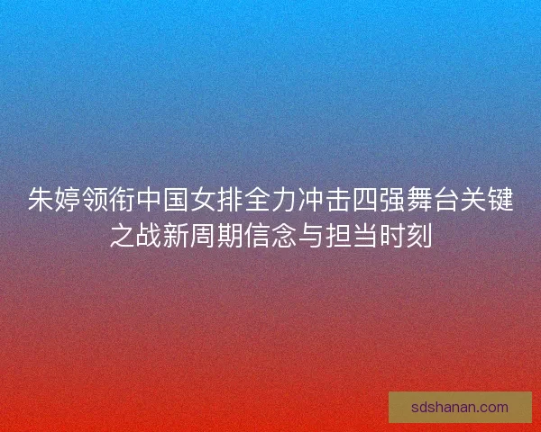 朱婷领衔中国女排全力冲击四强舞台关键之战新周期信念与担当时刻
