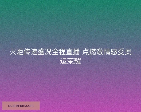 火炬传递盛况全程直播 点燃激情感受奥运荣耀