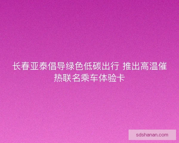长春亚泰倡导绿色低碳出行 推出高温催热联名乘车体验卡