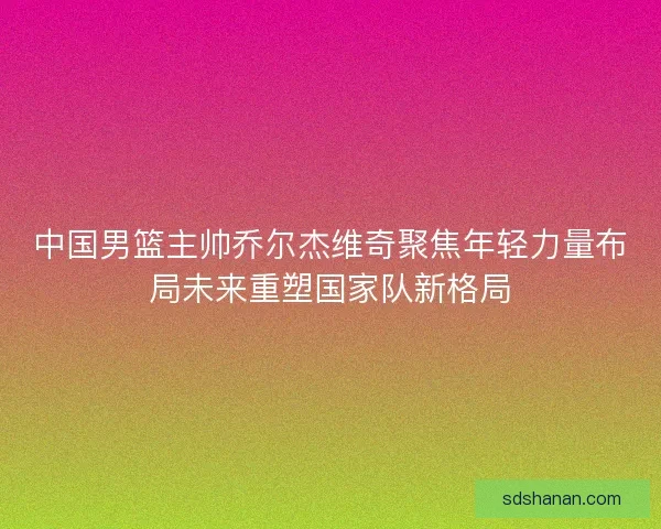 中国男篮主帅乔尔杰维奇聚焦年轻力量布局未来重塑国家队新格局