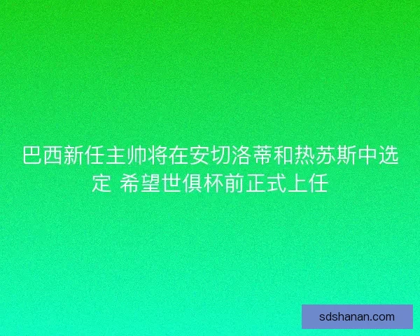 巴西新任主帅将在安切洛蒂和热苏斯中选定 希望世俱杯前正式上任