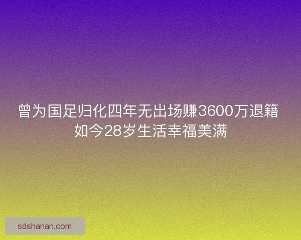 曾为国足归化四年无出场赚3600万退籍 如今28岁生活幸福美满