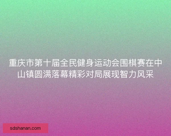 重庆市第十届全民健身运动会围棋赛在中山镇圆满落幕精彩对局展现智力风采