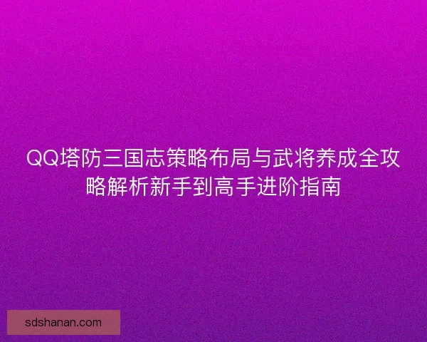 QQ塔防三国志策略布局与武将养成全攻略解析新手到高手进阶指南