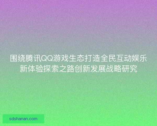 围绕腾讯QQ游戏生态打造全民互动娱乐新体验探索之路创新发展战略研究 围绕腾讯QQ游戏生态打造全民互动娱乐新体验探索之路创新发展战略研究