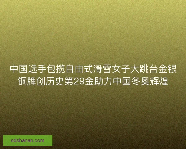 中国选手包揽自由式滑雪女子大跳台金银铜牌创历史第29金助力中国冬奥辉煌