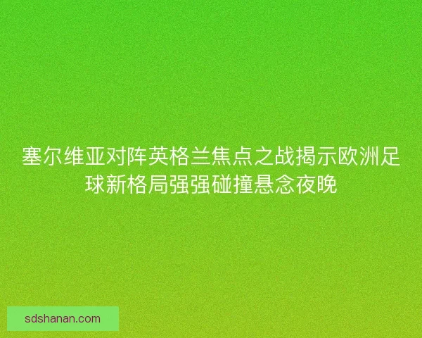塞尔维亚对阵英格兰焦点之战揭示欧洲足球新格局强强碰撞悬念夜晚