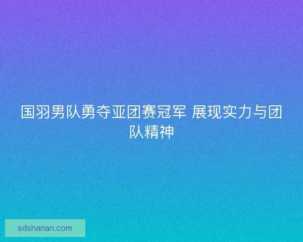 国羽男队勇夺亚团赛冠军 展现实力与团队精神